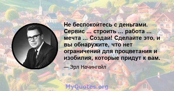 Не беспокойтесь с деньгами. Сервис ... строить ... работа ... мечта ... Создай! Сделайте это, и вы обнаружите, что нет ограничений для процветания и изобилия, которые придут к вам.