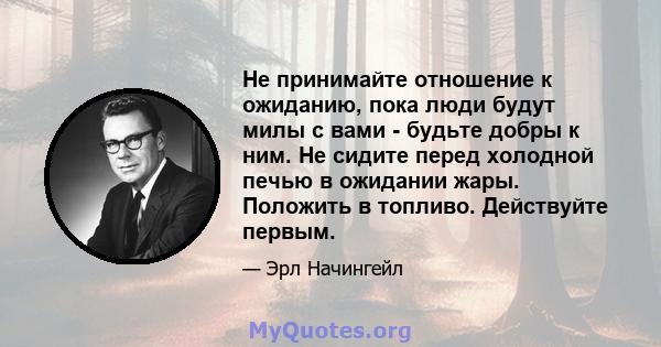 Не принимайте отношение к ожиданию, пока люди будут милы с вами - будьте добры к ним. Не сидите перед холодной печью в ожидании жары. Положить в топливо. Действуйте первым.