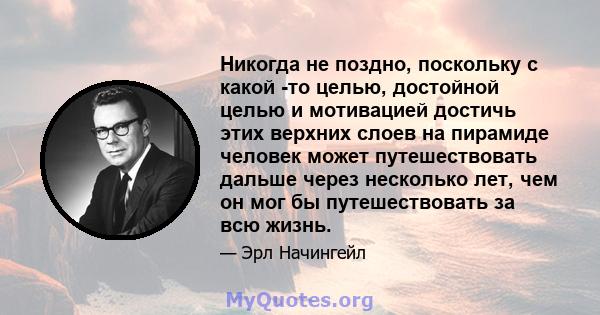 Никогда не поздно, поскольку с какой -то целью, достойной целью и мотивацией достичь этих верхних слоев на пирамиде человек может путешествовать дальше через несколько лет, чем он мог бы путешествовать за всю жизнь.