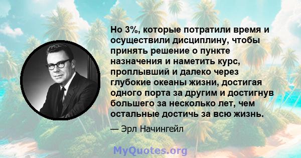 Но 3%, которые потратили время и осуществили дисциплину, чтобы принять решение о пункте назначения и наметить курс, проплывший и далеко через глубокие океаны жизни, достигая одного порта за другим и достигнув большего