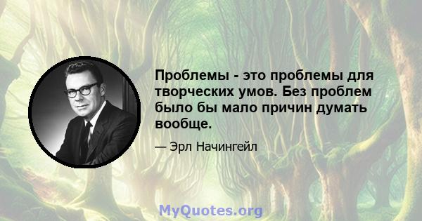 Проблемы - это проблемы для творческих умов. Без проблем было бы мало причин думать вообще.