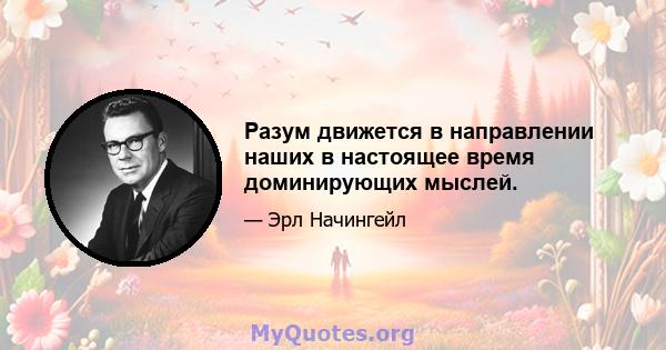 Разум движется в направлении наших в настоящее время доминирующих мыслей.