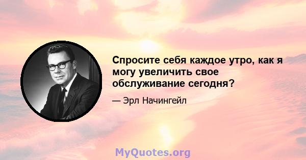 Спросите себя каждое утро, как я могу увеличить свое обслуживание сегодня?