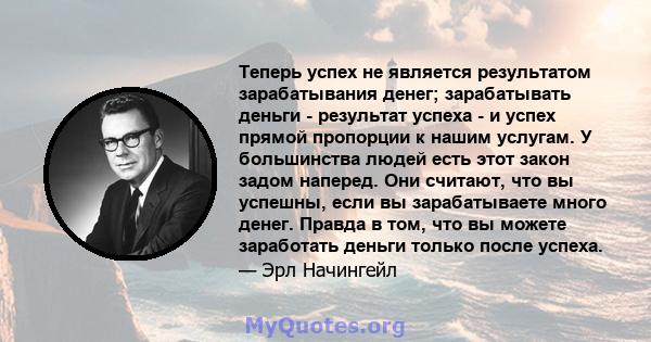 Теперь успех не является результатом зарабатывания денег; зарабатывать деньги - результат успеха - и успех прямой пропорции к нашим услугам. У большинства людей есть этот закон задом наперед. Они считают, что вы