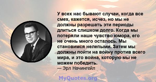 У всех нас бывают случаи, когда все смех, кажется, исчез, но мы не должны разрешать эти периоды длиться слишком долго. Когда мы потеряли наше чувство юмора, его не очень много осталось. Мы становимся нелепыми. Затем мы