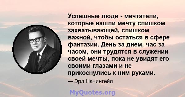 Успешные люди - мечтатели, которые нашли мечту слишком захватывающей, слишком важной, чтобы остаться в сфере фантазии. День за днем, час за часом, они трудятся в служении своей мечты, пока не увидят его своими глазами и 