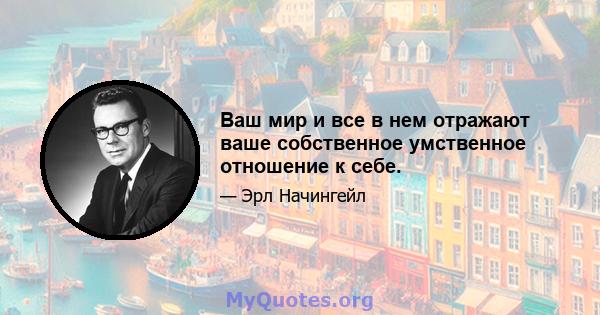 Ваш мир и все в нем отражают ваше собственное умственное отношение к себе.