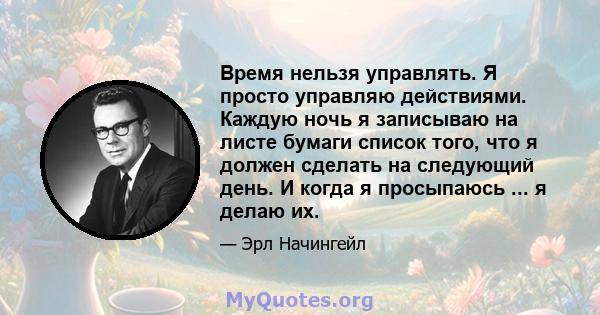 Время нельзя управлять. Я просто управляю действиями. Каждую ночь я записываю на листе бумаги список того, что я должен сделать на следующий день. И когда я просыпаюсь ... я делаю их.