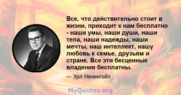 Все, что действительно стоит в жизни, приходит к нам бесплатно - наши умы, наши души, наши тела, наши надежды, наши мечты, наш интеллект, нашу любовь к семье, друзьям и стране. Все эти бесценные владения бесплатны.