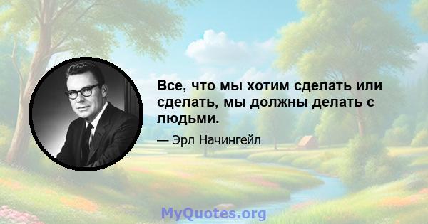 Все, что мы хотим сделать или сделать, мы должны делать с людьми.