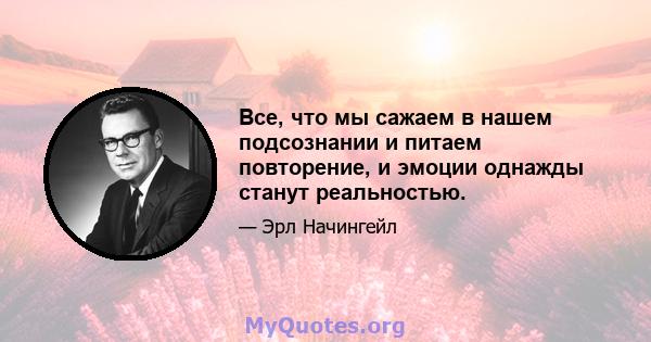 Все, что мы сажаем в нашем подсознании и питаем повторение, и эмоции однажды станут реальностью.