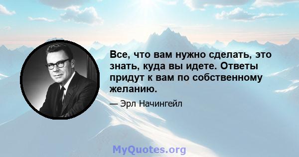 Все, что вам нужно сделать, это знать, куда вы идете. Ответы придут к вам по собственному желанию.