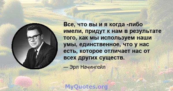 Все, что вы и я когда -либо имели, придут к нам в результате того, как мы используем наши умы, единственное, что у нас есть, которое отличает нас от всех других существ.