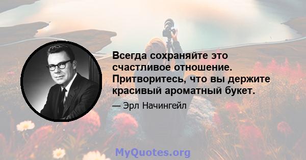 Всегда сохраняйте это счастливое отношение. Притворитесь, что вы держите красивый ароматный букет.