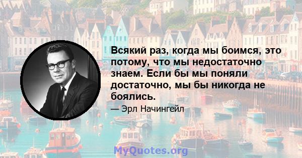 Всякий раз, когда мы боимся, это потому, что мы недостаточно знаем. Если бы мы поняли достаточно, мы бы никогда не боялись.