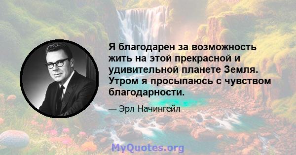 Я благодарен за возможность жить на этой прекрасной и удивительной планете Земля. Утром я просыпаюсь с чувством благодарности.