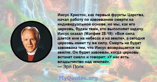 Иисус Христос, как первый фрукты Царства, начал работу по завоеванию смерти на индивидуальной основе, но мы, как его церковь, будем теми, кто выполняет задачу. Иисус сказал (Матфея 28:18): «Вся сила дается мне на