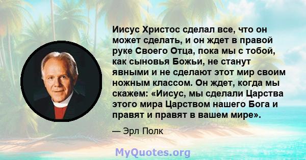 Иисус Христос сделал все, что он может сделать, и он ждет в правой руке Своего Отца, пока мы с тобой, как сыновья Божьи, не станут явными и не сделают этот мир своим ножным классом. Он ждет, когда мы скажем: «Иисус, мы