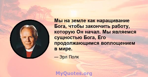 Мы на земле как наращивание Бога, чтобы закончить работу, которую Он начал. Мы являемся сущностью Бога, Его продолжающимся воплощением в мире.