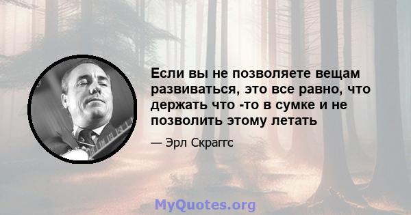 Если вы не позволяете вещам развиваться, это все равно, что держать что -то в сумке и не позволить этому летать