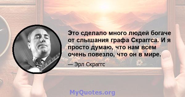 Это сделало много людей богаче от слышания графа Скраггса. И я просто думаю, что нам всем очень повезло, что он в мире.