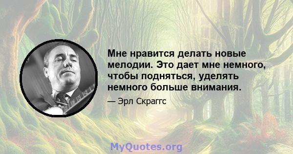 Мне нравится делать новые мелодии. Это дает мне немного, чтобы подняться, уделять немного больше внимания.