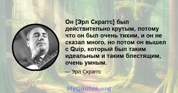 Он [Эрл Скраггс] был действительно крутым, потому что он был очень тихим, и он не сказал много, но потом он вышел с Quip, который был таким идеальным и таким блестящим, очень умным.