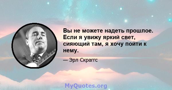 Вы не можете надеть прошлое. Если я увижу яркий свет, сияющий там, я хочу пойти к нему.