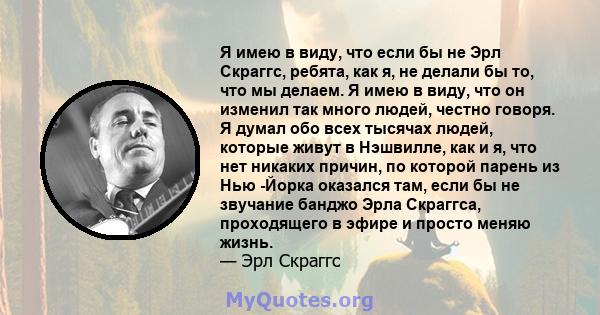 Я имею в виду, что если бы не Эрл Скраггс, ребята, как я, не делали бы то, что мы делаем. Я имею в виду, что он изменил так много людей, честно говоря. Я думал обо всех тысячах людей, которые живут в Нэшвилле, как и я,