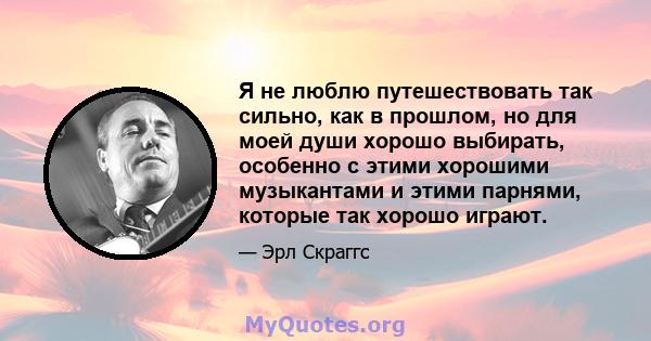 Я не люблю путешествовать так сильно, как в прошлом, но для моей души хорошо выбирать, особенно с этими хорошими музыкантами и этими парнями, которые так хорошо играют.