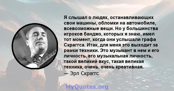 Я слышал о людях, останавливающих свои машины, обломки на автомобиле, всевозможные вещи. Но у большинства игроков банджо, которых я знаю, имел тот момент, когда они услышали графа Скраггса. Итак, для меня это выходит за 