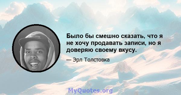 Было бы смешно сказать, что я не хочу продавать записи, но я доверяю своему вкусу.