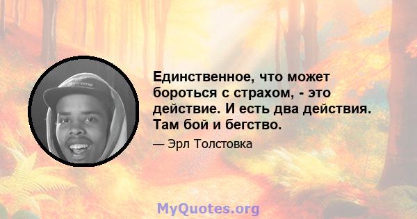 Единственное, что может бороться с страхом, - это действие. И есть два действия. Там бой и бегство.