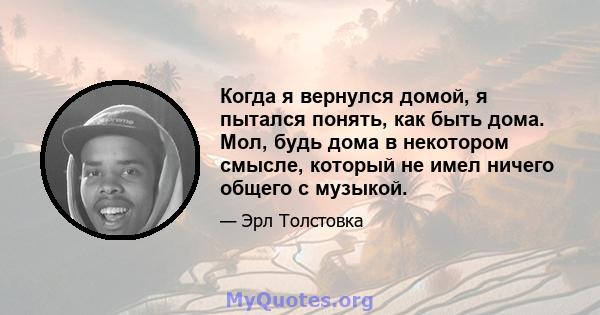 Когда я вернулся домой, я пытался понять, как быть дома. Мол, будь дома в некотором смысле, который не имел ничего общего с музыкой.