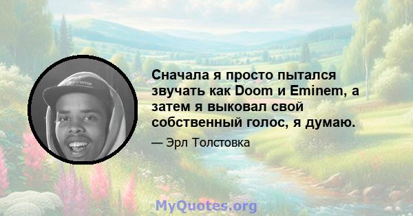 Сначала я просто пытался звучать как Doom и Eminem, а затем я выковал свой собственный голос, я думаю.
