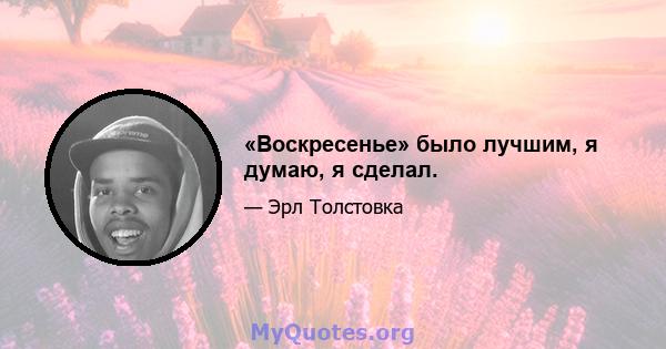 «Воскресенье» было лучшим, я думаю, я сделал.