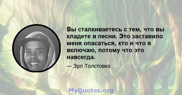 Вы сталкиваетесь с тем, что вы кладете в песни. Это заставило меня опасаться, кто и что я включаю, потому что это навсегда.