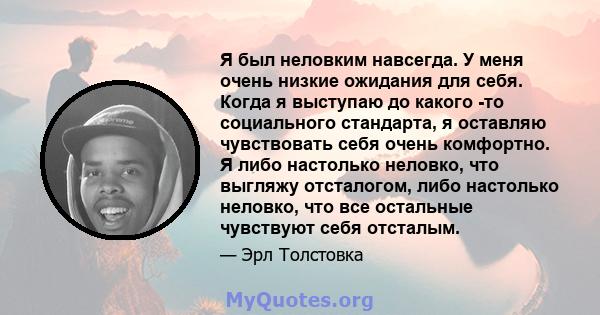 Я был неловким навсегда. У меня очень низкие ожидания для себя. Когда я выступаю до какого -то социального стандарта, я оставляю чувствовать себя очень комфортно. Я либо настолько неловко, что выгляжу отсталогом, либо