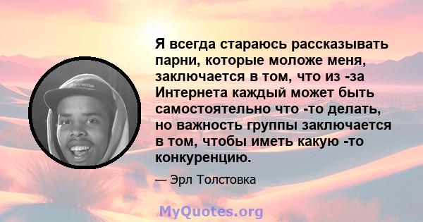 Я всегда стараюсь рассказывать парни, которые моложе меня, заключается в том, что из -за Интернета каждый может быть самостоятельно что -то делать, но важность группы заключается в том, чтобы иметь какую -то конкуренцию.