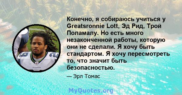 Конечно, я собираюсь учиться у Greatsronnie Lott, Эд Рид, Трой Поламалу. Но есть много незаконченной работы, которую они не сделали. Я хочу быть стандартом. Я хочу пересмотреть то, что значит быть безопасностью.