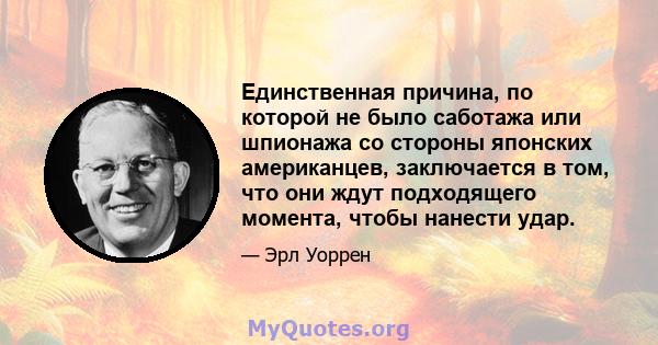 Единственная причина, по которой не было саботажа или шпионажа со стороны японских американцев, заключается в том, что они ждут подходящего момента, чтобы нанести удар.