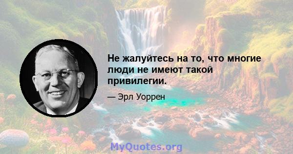 Не жалуйтесь на то, что многие люди не имеют такой привилегии.