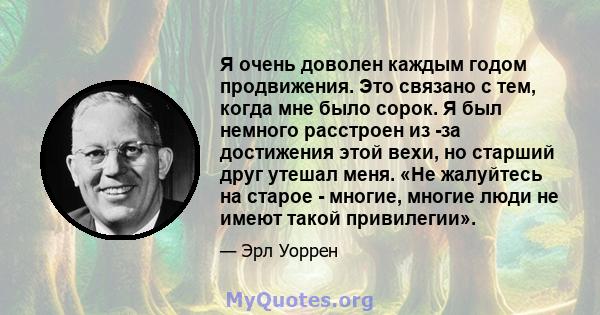 Я очень доволен каждым годом продвижения. Это связано с тем, когда мне было сорок. Я был немного расстроен из -за достижения этой вехи, но старший друг утешал меня. «Не жалуйтесь на старое - многие, многие люди не имеют 