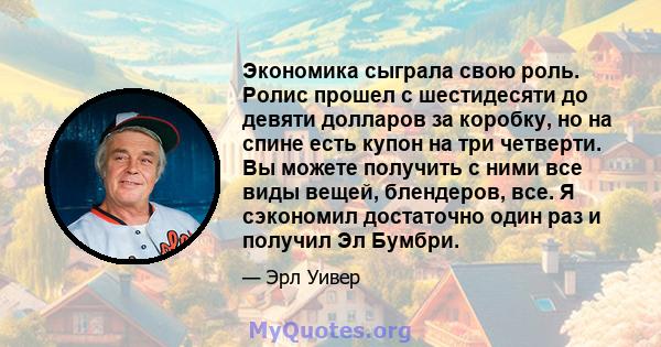 Экономика сыграла свою роль. Ролис прошел с шестидесяти до девяти долларов за коробку, но на спине есть купон на три четверти. Вы можете получить с ними все виды вещей, блендеров, все. Я сэкономил достаточно один раз и