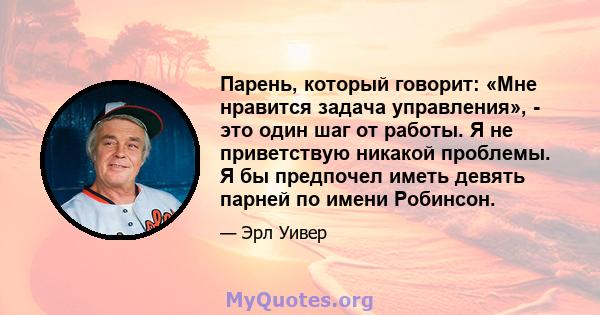 Парень, который говорит: «Мне нравится задача управления», - это один шаг от работы. Я не приветствую никакой проблемы. Я бы предпочел иметь девять парней по имени Робинсон.