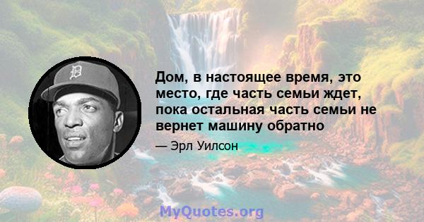 Дом, в настоящее время, это место, где часть семьи ждет, пока остальная часть семьи не вернет машину обратно