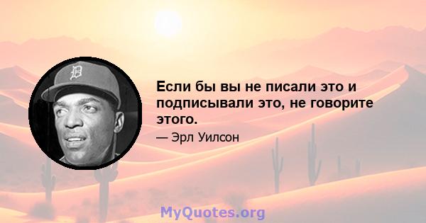 Если бы вы не писали это и подписывали это, не говорите этого.