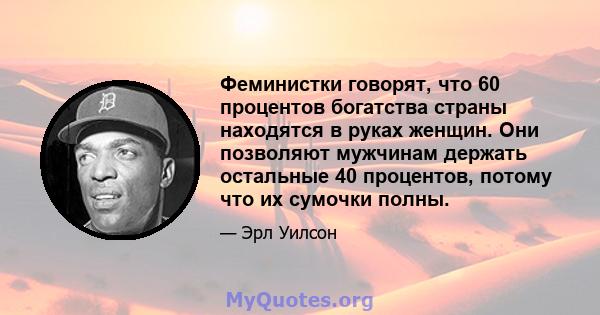 Феминистки говорят, что 60 процентов богатства страны находятся в руках женщин. Они позволяют мужчинам держать остальные 40 процентов, потому что их сумочки полны.