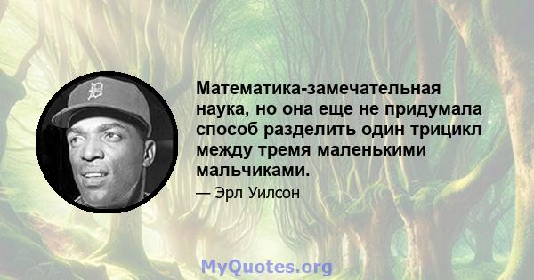 Математика-замечательная наука, но она еще не придумала способ разделить один трицикл между тремя маленькими мальчиками.