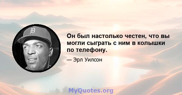 Он был настолько честен, что вы могли сыграть с ним в колышки по телефону.